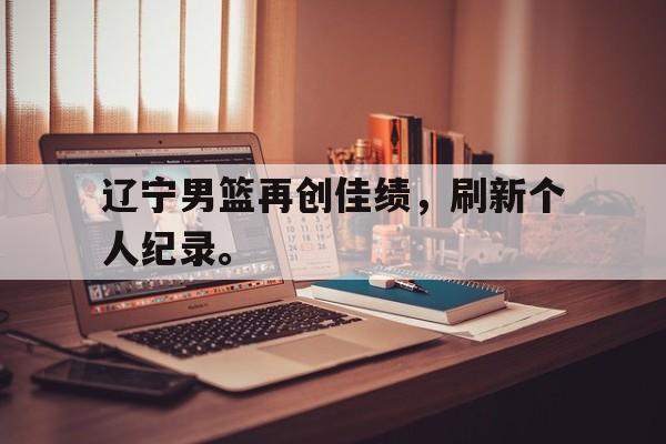 haha体育官网网址-辽宁男篮再创佳绩，刷新个人纪录。