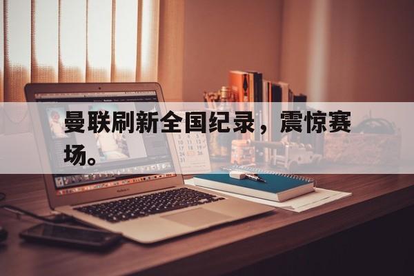 haha体育官方网站-曼联刷新全国纪录，震惊赛场。