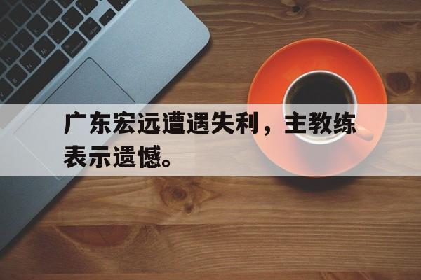 haha体育官方网站-广东宏远遭遇失利，主教练表示遗憾。