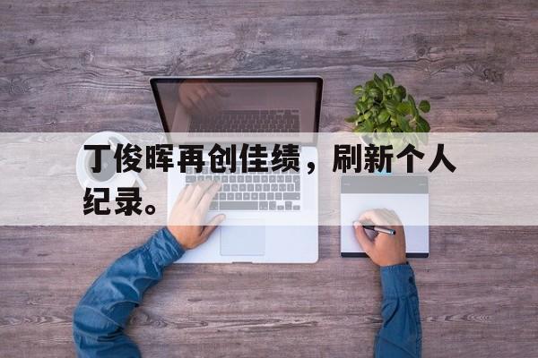 haha体育官方网站-丁俊晖再创佳绩，刷新个人纪录。